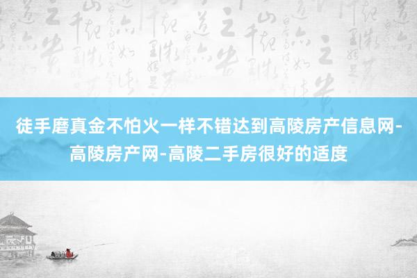 徒手磨真金不怕火一样不错达到高陵房产信息网-高陵房产网-高陵二手房很好的适度