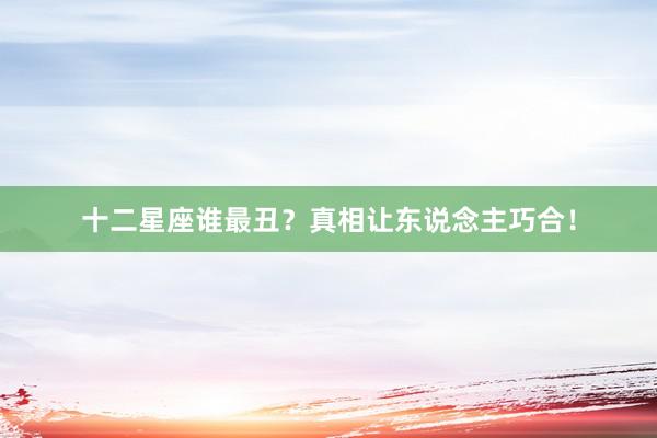 十二星座谁最丑?真相让东说念主巧合!